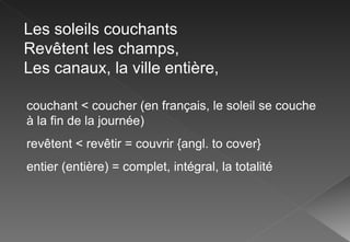 Les soleils couchants Revêtent les champs, Les canaux, la ville entière, couchant < coucher (en français, le soleil se couche à la fin de la journée) revêtent < revêtir = couvrir {angl. to cover} entier (entière) = complet, intégral, la totalité 
