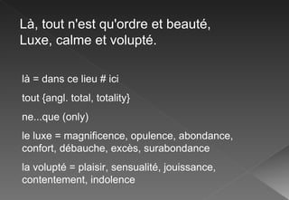 Là, tout n'est qu'ordre et beauté, Luxe, calme et volupté. là = dans ce lieu # ici tout {angl. total, totality} ne...que (only) le luxe = magnificence, opulence, abondance, confort, débauche, excès, surabondance la volupté = plaisir, sensualité, jouissance, contentement, indolence 