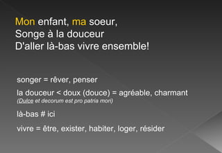 Mon  enfant,  ma  soeur, Songe à la douceur D'aller là-bas vivre ensemble!  songer = rêver, penser la douceur < doux (douce) = agréable, charmant  ( Dulce  et decorum est pro patria mori) là-bas # ici vivre = être, exister, habiter, loger, résider 