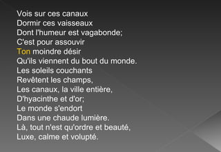 Vois sur ces canaux Dormir ces vaisseaux Dont l'humeur est vagabonde; C'est pour assouvir Ton  moindre désir Qu'ils viennent du bout du monde. Les soleils couchants Revêtent les champs, Les canaux, la ville entière, D'hyacinthe et d'or; Le monde s'endort Dans une chaude lumière. Là, tout n'est qu'ordre et beauté, Luxe, calme et volupté. 