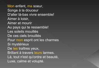 Mon  enfant,  ma  soeur, Songe à la douceur D'aller là-bas vivre ensemble! Aimer à loisir, Aimer et mourir Au pays qui te ressemble! Les soleils mouillés De ces ciels brouillés Pour  mon  esprit ont les charmes Si mystérieux De  tes  traîtres yeux, Brillant à travers  leurs  larmes. Là, tout n'est qu'ordre et beauté, Luxe, calme et volupté. 