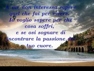 A me non interessa sapere quel che fai per vivere.  Io voglio sapere per che cosa soffri,  e se osi sognare di incontrare la passione del tuo cuore.   