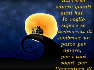 A me non interessa sapere quanti anni hai.  Io voglio sapere se rischieresti di sembrare un pazzo per amore,  per i tuoi sogni, per l'avventura di essere vivo.  