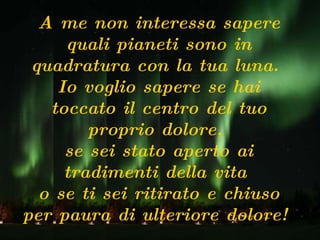 A me non interessa sapere quali pianeti sono in quadratura con la tua luna.  Io voglio sapere se hai toccato il centro del tuo proprio dolore,  se sei stato aperto ai tradimenti della vita  o se ti sei ritirato e chiuso per paura di ulteriore dolore!  