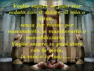 Voglio sapere se puoi star seduto con il dolore, il mio o il tuo,  senza far niente per nasconderlo, o mascherarlo o immobilizzarlo.  Voglio sapere se puoi stare con la gioia, la mia o la tua;……   