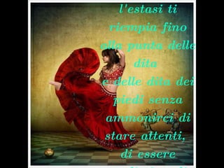 …… .se puoi danzare selvaggiamente e lasciare che l'estasi ti riempia fino alla punta delle dita  e delle dita dei piedi senza ammonirci di stare attenti,  di essere realisti, o di ricordare le limitazioni dell'umano.   