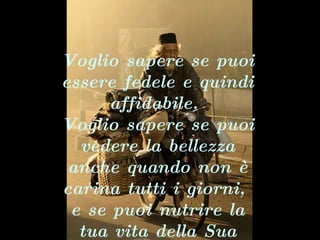Voglio sapere se puoi essere fedele e quindi affidabile.  Voglio sapere se puoi vedere la bellezza anche quando non è carina tutti i giorni,  e se puoi nutrire la tua vita della Sua presenza.   