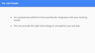 For Job Portals
.
● An assessment platform that seamlessly integrates with your existing
portal.
● We can provide the right technology to strengthen your job ads.
 