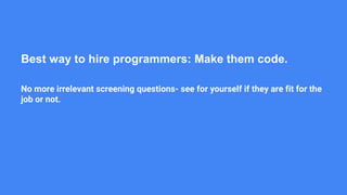 Best way to hire programmers: Make them code.
No more irrelevant screening questions- see for yourself if they are fit for the
job or not.
 