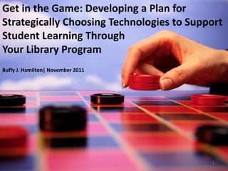 Get in the Game: Developing a Plan for
Strategically Choosing Technologies to Support
Student Learning Through
Your Library Program
Buffy J. Hamilton| November 2011




                                           1
 
