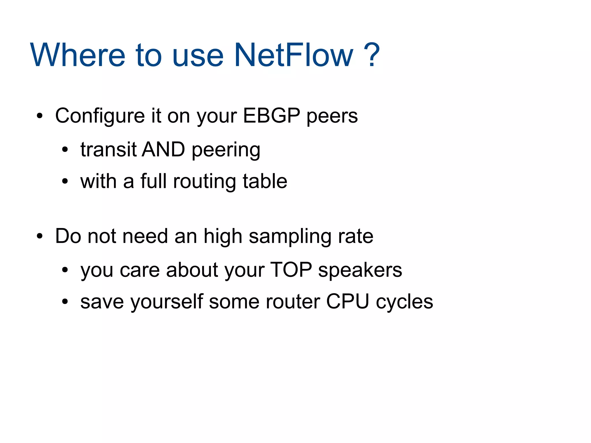 Where to use NetFlow ?
● Configure it on your EBGP peers
● transit AND peering
● with a full routing table
● Do not need an high sampling rate
● you care about your TOP speakers
● save yourself some router CPU cycles
 