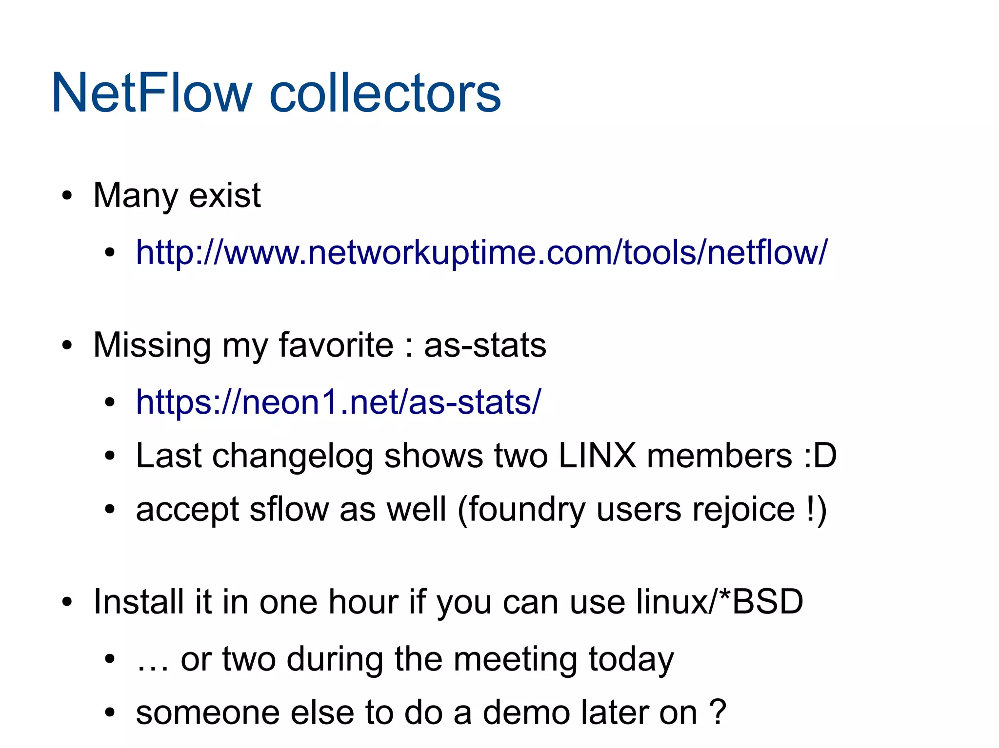 NetFlow collectors
● Many exist
● http://www.networkuptime.com/tools/netflow/
● Missing my favorite : as-stats
● https://neon1.net/as-stats/
● Last changelog shows two LINX members :D
● accept sflow as well (foundry users rejoice !)
● Install it in one hour if you can use linux/*BSD
● … or two during the meeting today
● someone else to do a demo later on ?
 