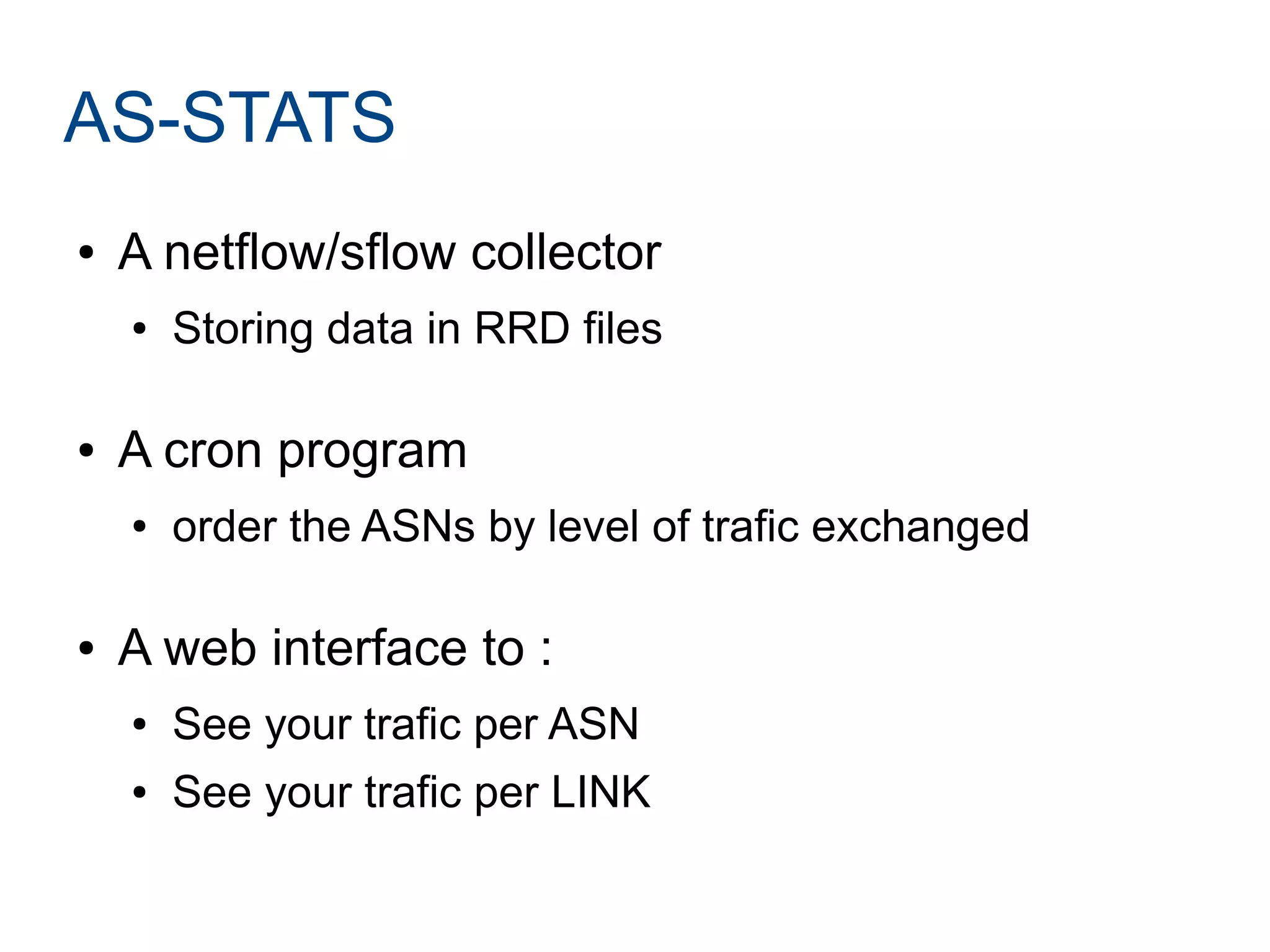 AS-STATS
● A netflow/sflow collector
● Storing data in RRD files
● A cron program
● order the ASNs by level of trafic exchanged
● A web interface to :
● See your trafic per ASN
● See your trafic per LINK
 