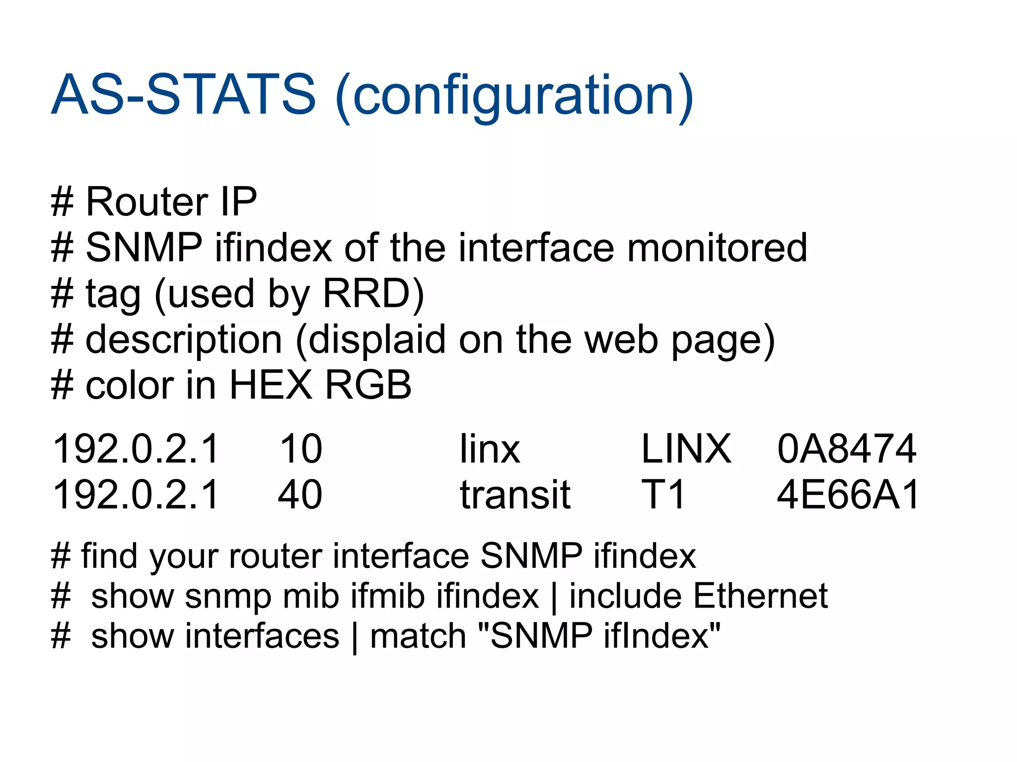 AS-STATS (configuration)
# Router IP
# SNMP ifindex of the interface monitored
# tag (used by RRD)
# description (displaid on the web page)
# color in HEX RGB
192.0.2.1 10 linx LINX 0A8474
192.0.2.1 40 transit T1 4E66A1
# find your router interface SNMP ifindex
# show snmp mib ifmib ifindex | include Ethernet
# show interfaces | match "SNMP ifIndex"
 