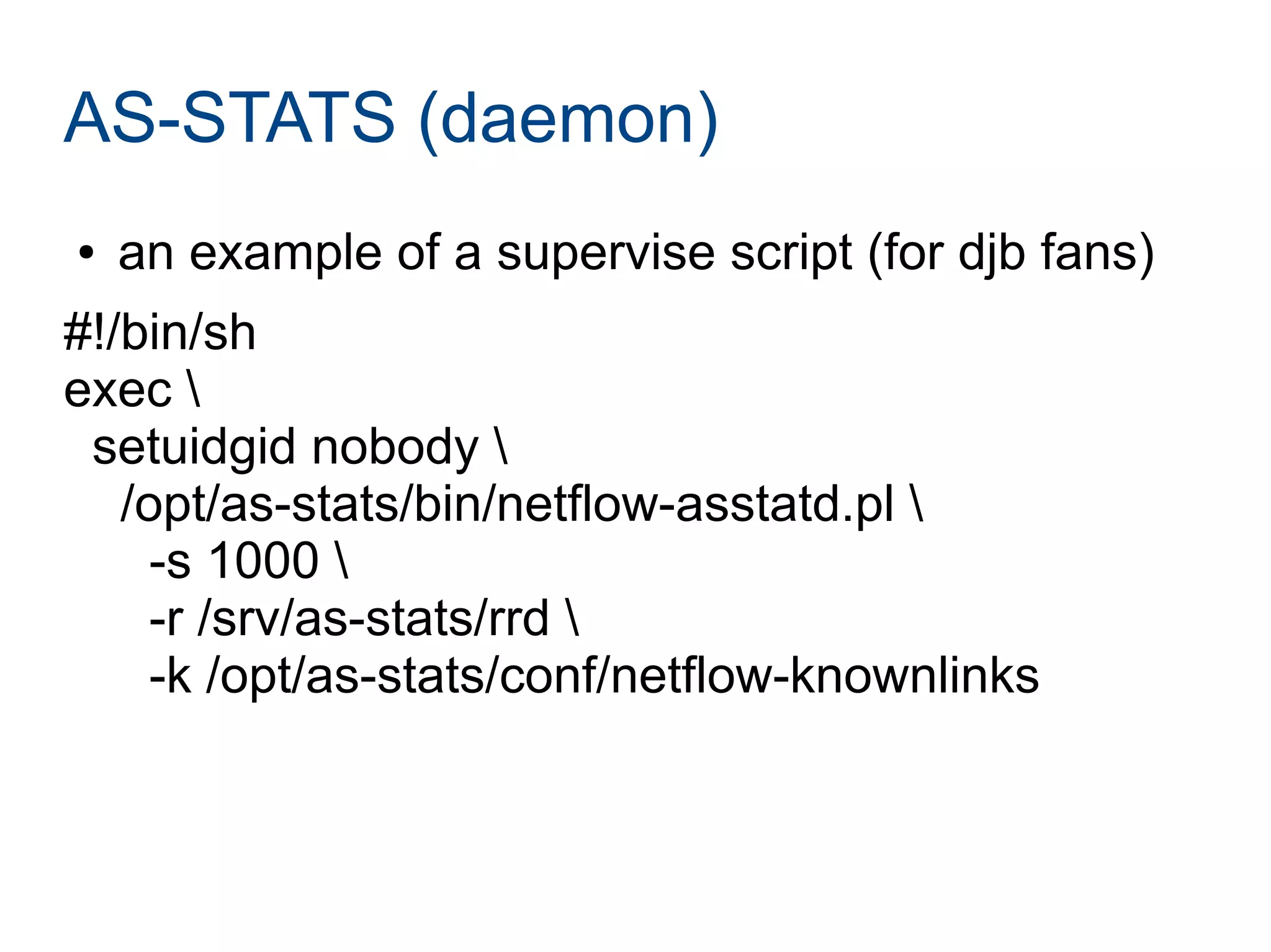 AS-STATS (daemon)
● an example of a supervise script (for djb fans)
#!/bin/sh
exec 
setuidgid nobody 
/opt/as-stats/bin/netflow-asstatd.pl 
-s 1000 
-r /srv/as-stats/rrd 
-k /opt/as-stats/conf/netflow-knownlinks
 