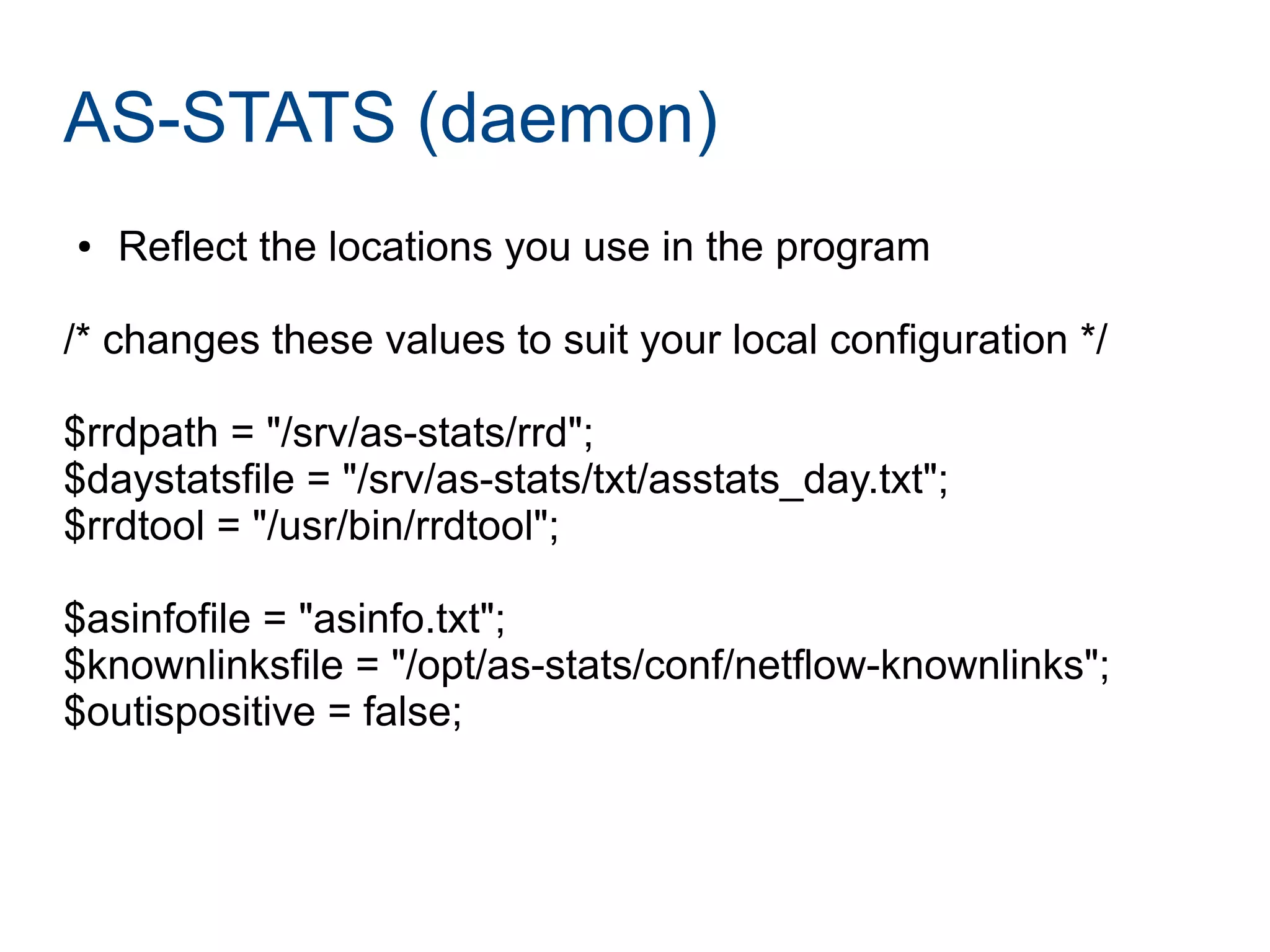 AS-STATS (daemon)
● Reflect the locations you use in the program
/* changes these values to suit your local configuration */
$rrdpath = "/srv/as-stats/rrd";
$daystatsfile = "/srv/as-stats/txt/asstats_day.txt";
$rrdtool = "/usr/bin/rrdtool";
$asinfofile = "asinfo.txt";
$knownlinksfile = "/opt/as-stats/conf/netflow-knownlinks";
$outispositive = false;
 
