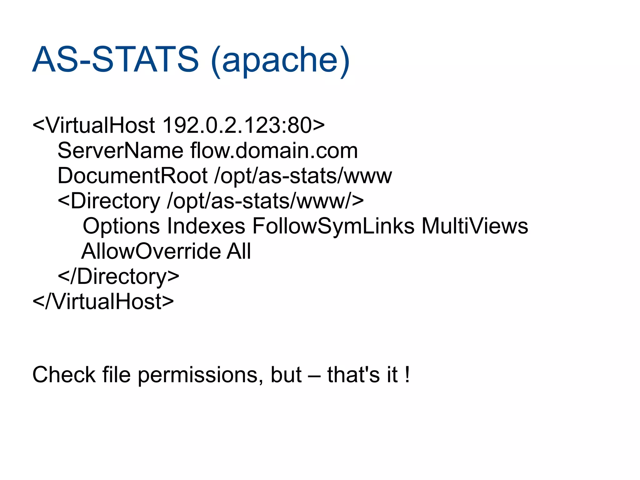 AS-STATS (apache)
<VirtualHost 192.0.2.123:80>
ServerName flow.domain.com
DocumentRoot /opt/as-stats/www
<Directory /opt/as-stats/www/>
Options Indexes FollowSymLinks MultiViews
AllowOverride All
</Directory>
</VirtualHost>
Check file permissions, but – that's it !
 