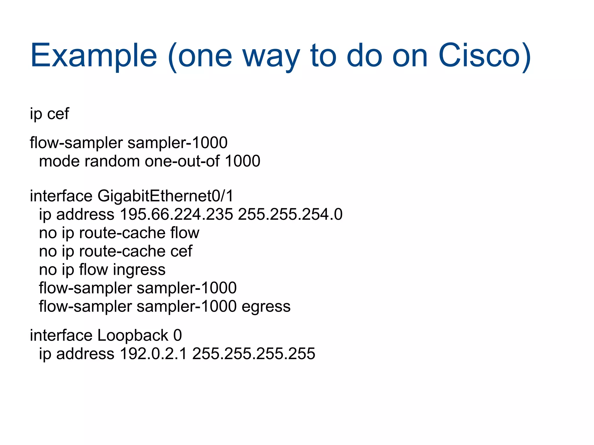 Example (one way to do on Cisco)
ip cef
flow-sampler sampler-1000
mode random one-out-of 1000
interface GigabitEthernet0/1
ip address 195.66.224.235 255.255.254.0
no ip route-cache flow
no ip route-cache cef
no ip flow ingress
flow-sampler sampler-1000
flow-sampler sampler-1000 egress
interface Loopback 0
ip address 192.0.2.1 255.255.255.255
 