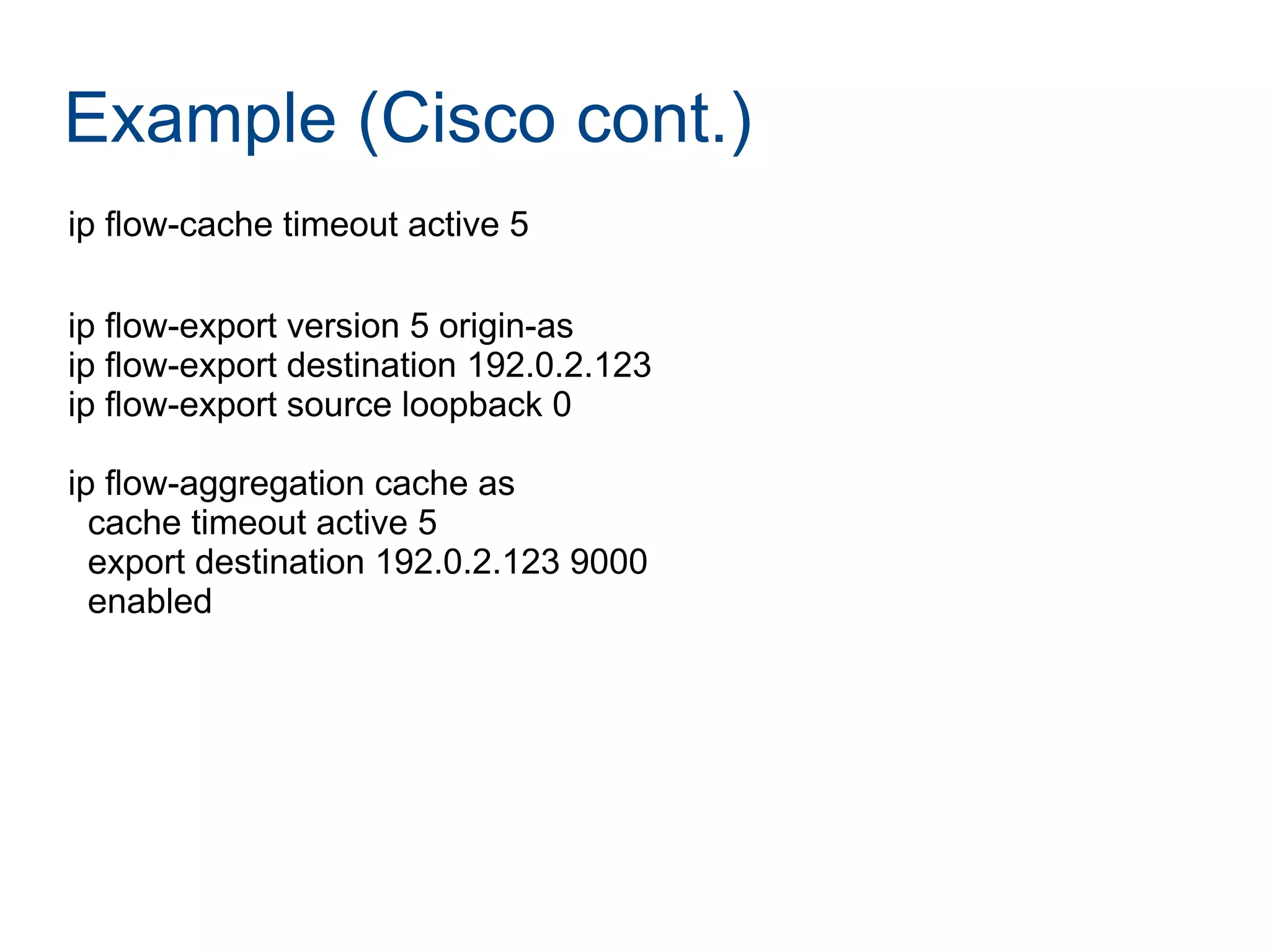 Example (Cisco cont.)
ip flow-cache timeout active 5
ip flow-export version 5 origin-as
ip flow-export destination 192.0.2.123
ip flow-export source loopback 0
ip flow-aggregation cache as
cache timeout active 5
export destination 192.0.2.123 9000
enabled
 