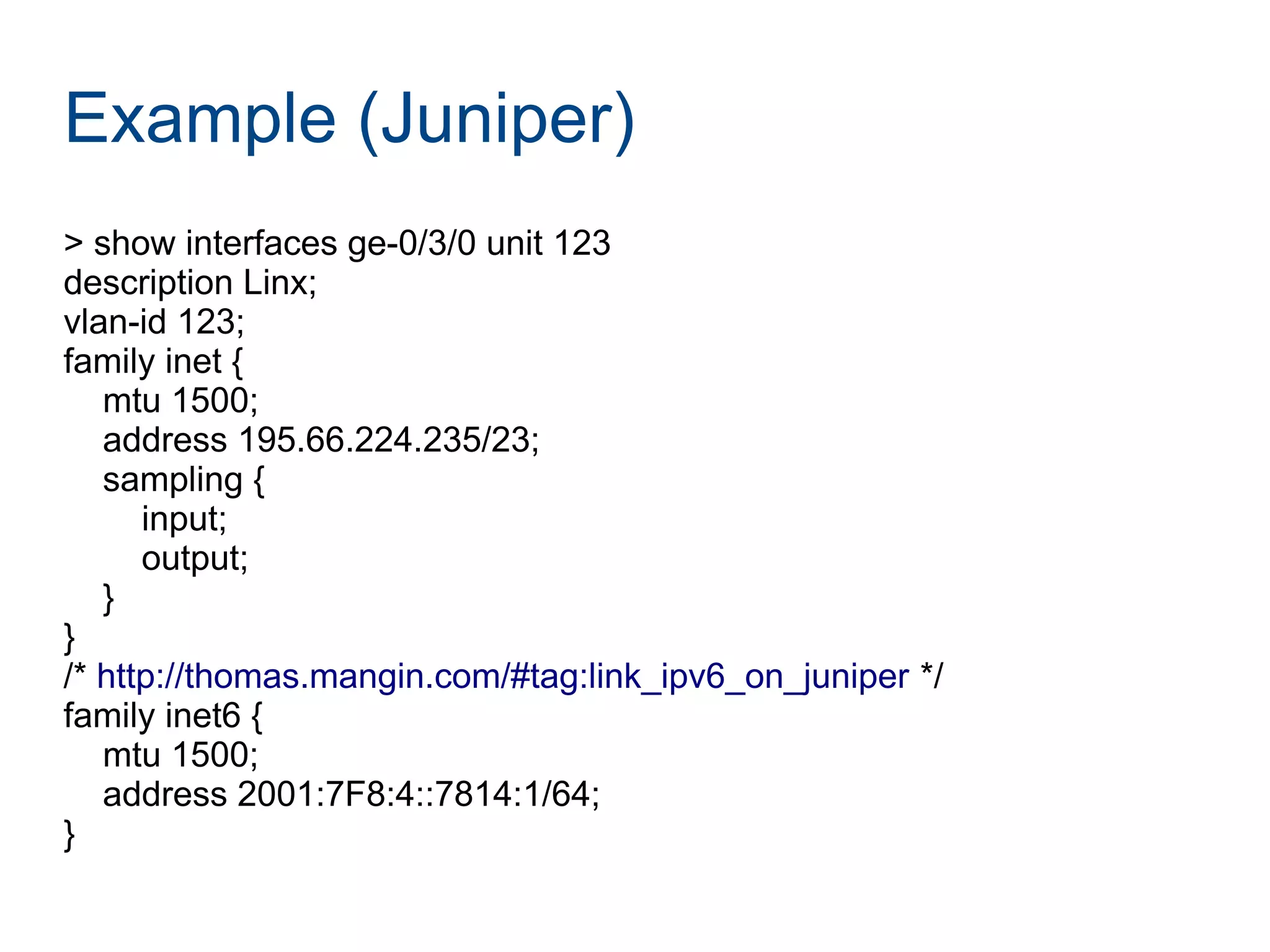 Example (Juniper)
> show interfaces ge-0/3/0 unit 123
description Linx;
vlan-id 123;
family inet {
mtu 1500;
address 195.66.224.235/23;
sampling {
input;
output;
}
}
/* http://thomas.mangin.com/#tag:link_ipv6_on_juniper */
family inet6 {
mtu 1500;
address 2001:7F8:4::7814:1/64;
}
 