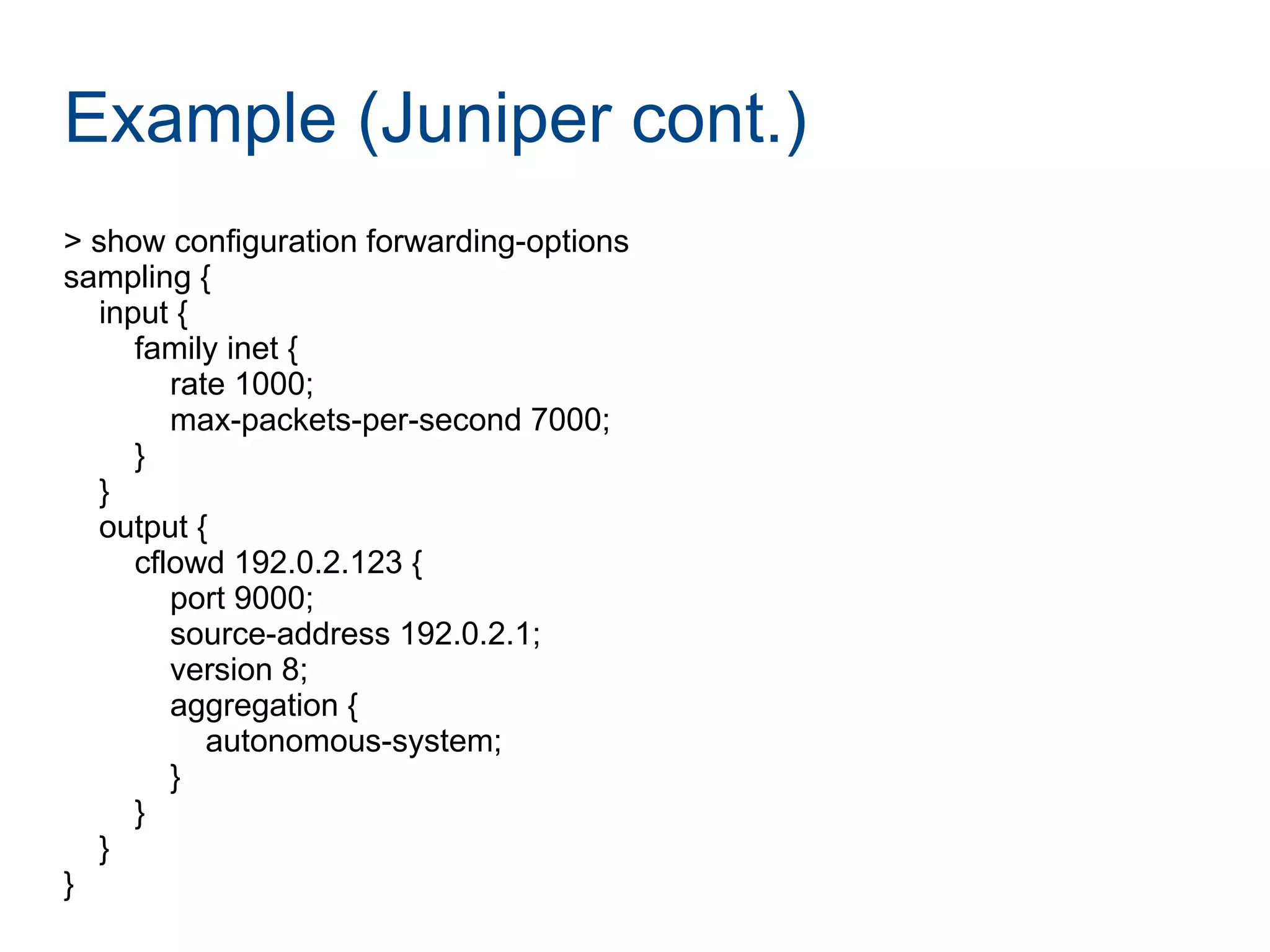Example (Juniper cont.)
> show configuration forwarding-options
sampling {
input {
family inet {
rate 1000;
max-packets-per-second 7000;
}
}
output {
cflowd 192.0.2.123 {
port 9000;
source-address 192.0.2.1;
version 8;
aggregation {
autonomous-system;
}
}
}
}
 