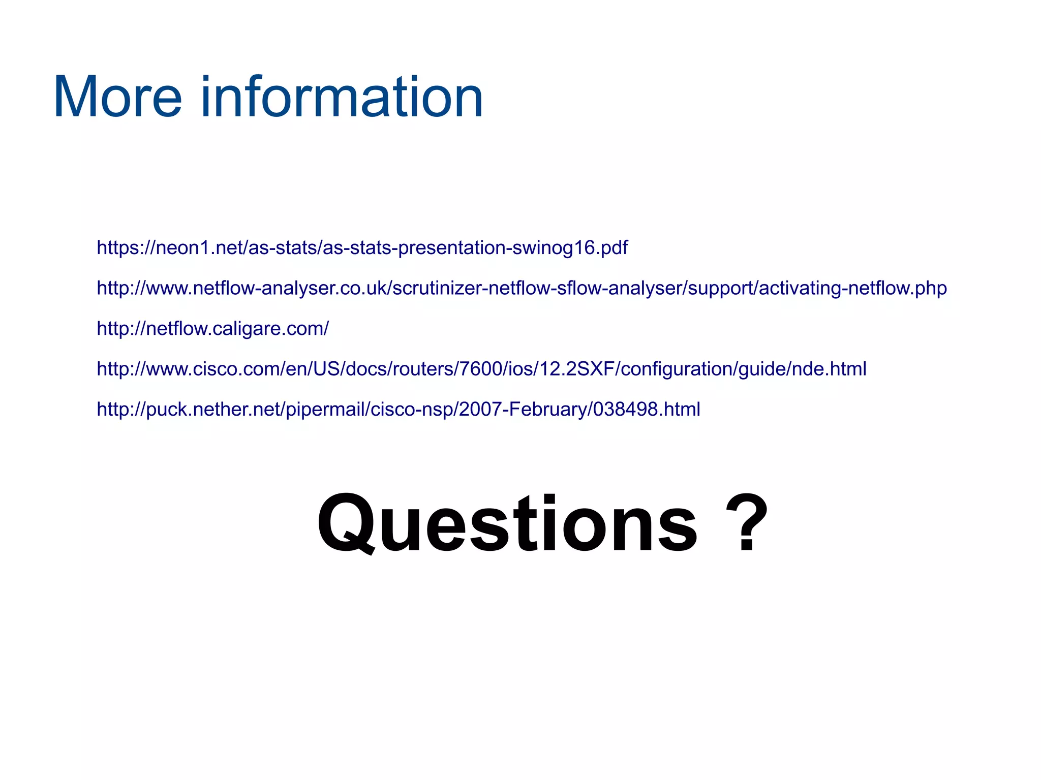 More information
https://neon1.net/as-stats/as-stats-presentation-swinog16.pdf
http://www.netflow-analyser.co.uk/scrutinizer-netflow-sflow-analyser/support/activating-netflow.php
http://netflow.caligare.com/
http://www.cisco.com/en/US/docs/routers/7600/ios/12.2SXF/configuration/guide/nde.html
http://puck.nether.net/pipermail/cisco-nsp/2007-February/038498.html
Questions ?
 