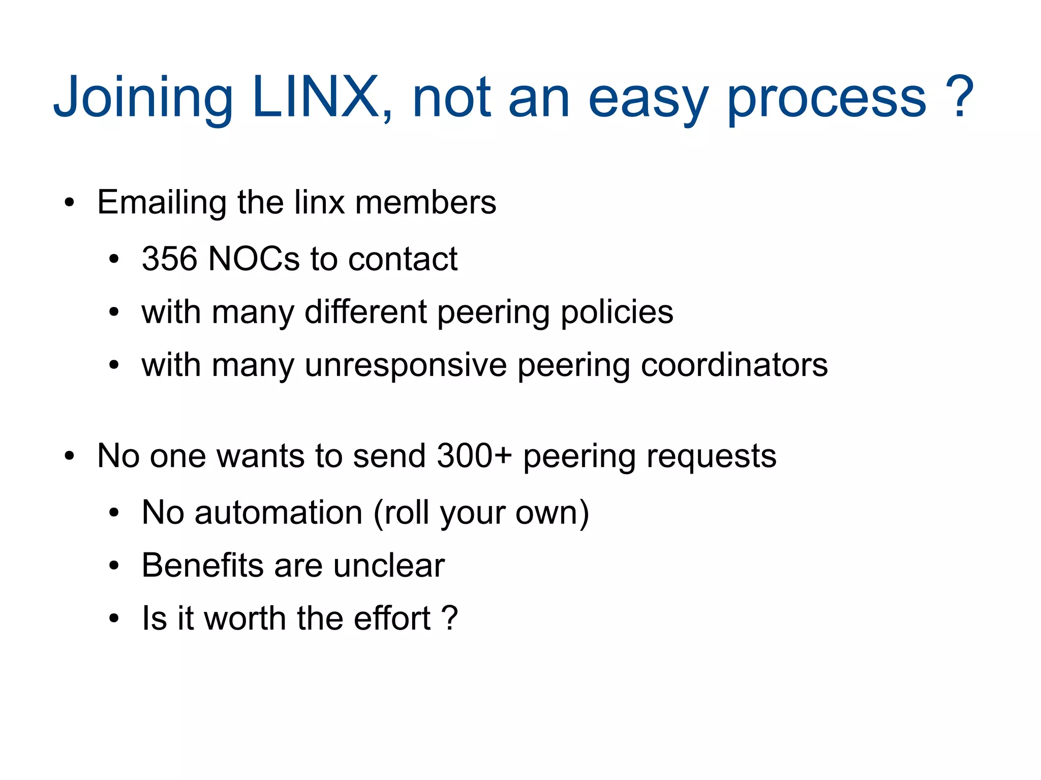 Joining LINX, not an easy process ?
● Emailing the linx members
● 356 NOCs to contact
● with many different peering policies
● with many unresponsive peering coordinators
● No one wants to send 300+ peering requests
● No automation (roll your own)
● Benefits are unclear
● Is it worth the effort ?
 
