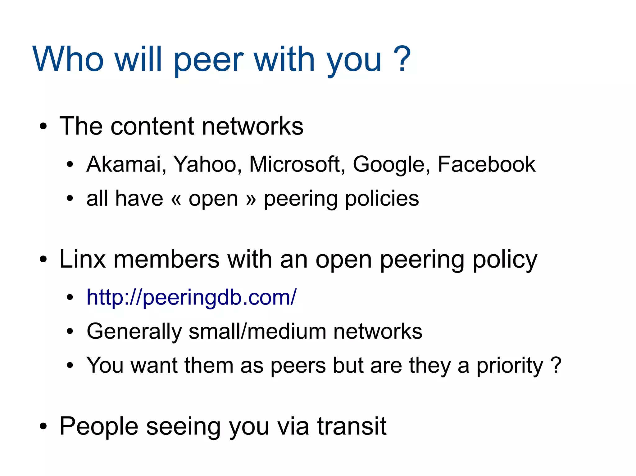 Who will peer with you ?
● The content networks
● Akamai, Yahoo, Microsoft, Google, Facebook
● all have « open » peering policies
● Linx members with an open peering policy
● http://peeringdb.com/
● Generally small/medium networks
● You want them as peers but are they a priority ?
● People seeing you via transit
 