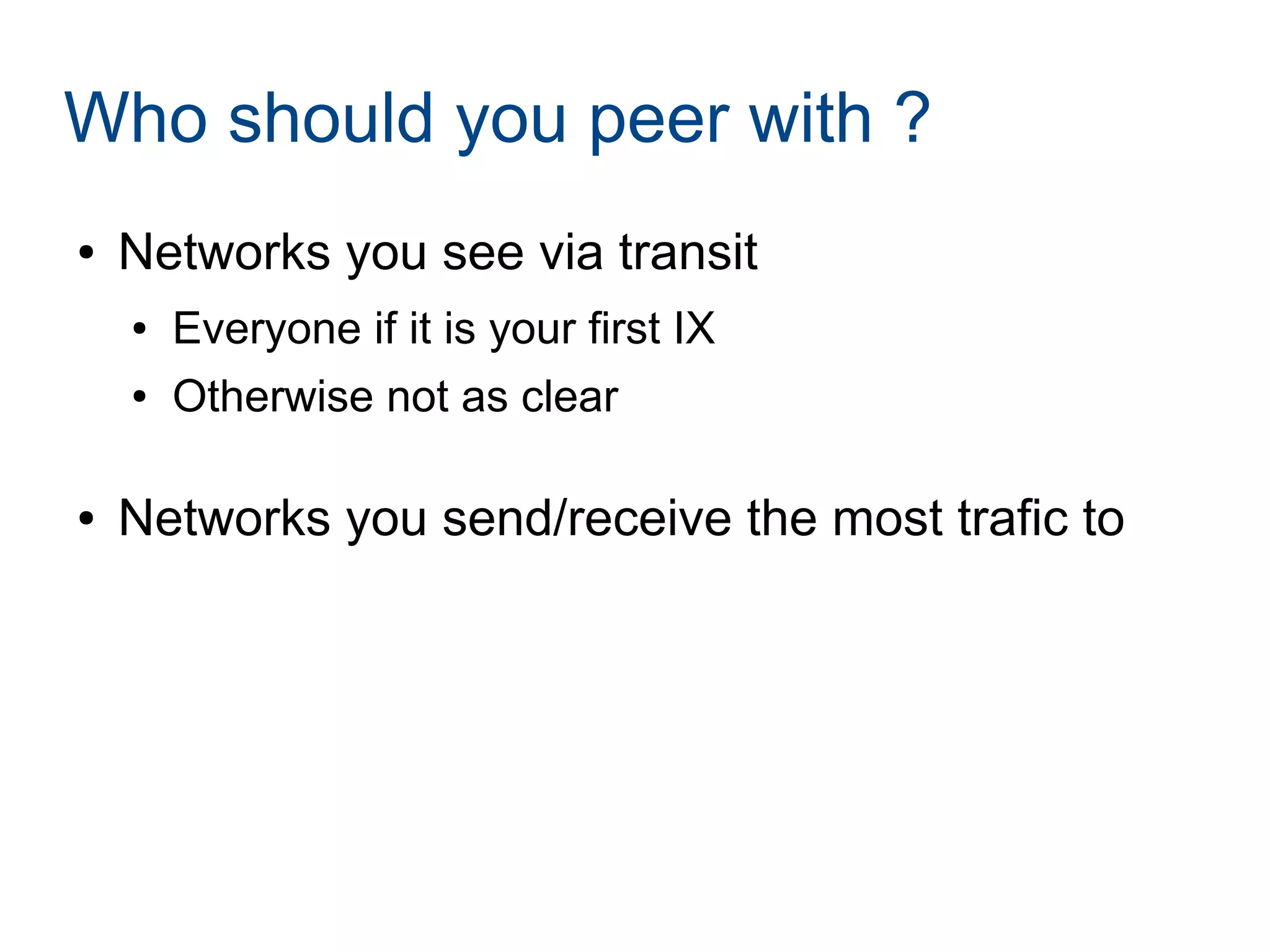 Who should you peer with ?
● Networks you see via transit
● Everyone if it is your first IX
● Otherwise not as clear
● Networks you send/receive the most trafic to
 
