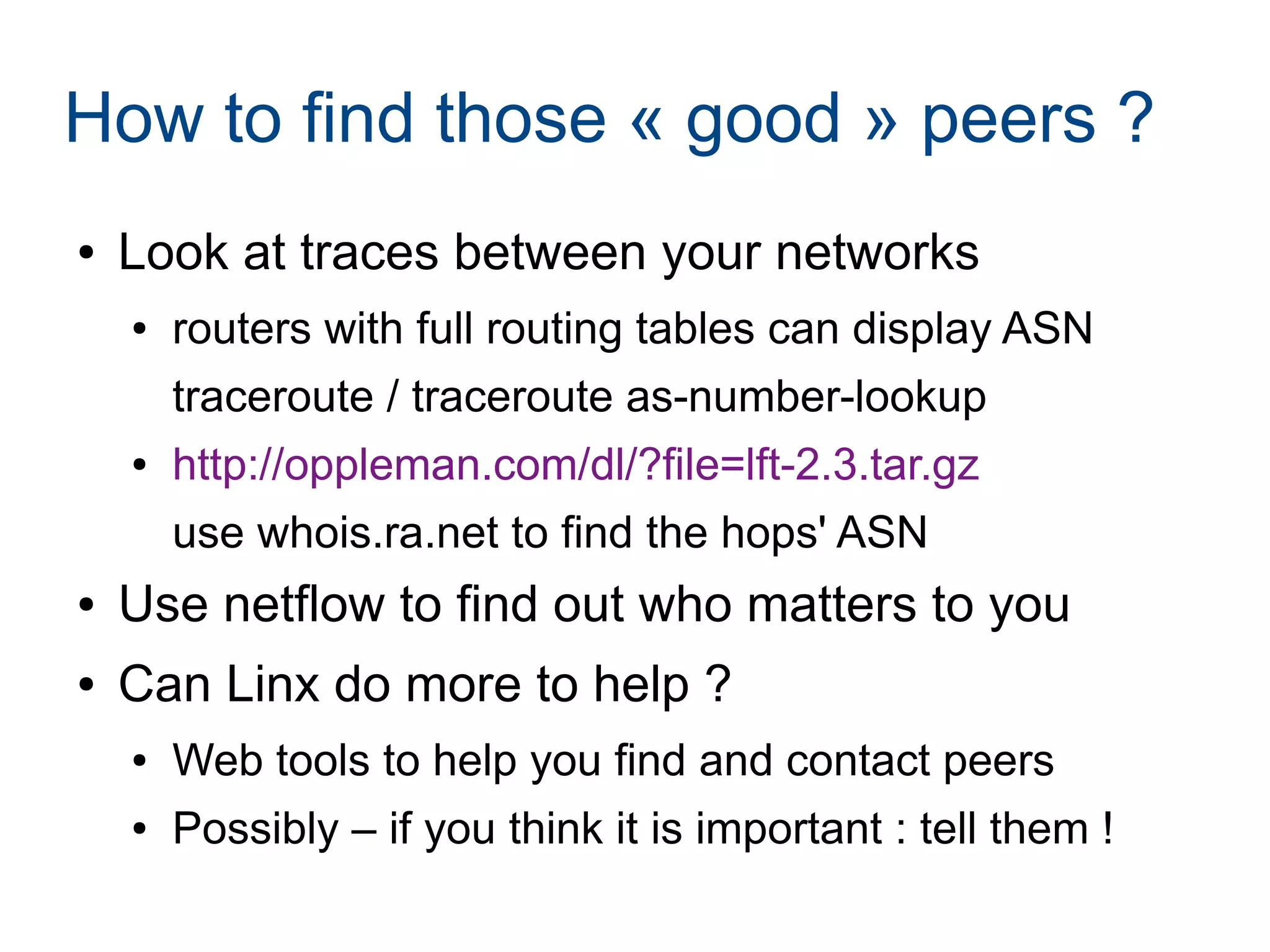How to find those « good » peers ?
● Look at traces between your networks
● routers with full routing tables can display ASN
traceroute / traceroute as-number-lookup
● http://oppleman.com/dl/?file=lft-2.3.tar.gz
use whois.ra.net to find the hops' ASN
● Use netflow to find out who matters to you
● Can Linx do more to help ?
● Web tools to help you find and contact peers
● Possibly – if you think it is important : tell them !
 