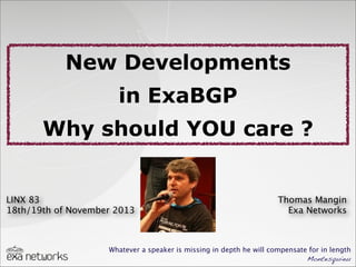 New Developments
in ExaBGP
Why should YOU care ?

LINX 83
18th/19th of November 2013

Thomas Mangin
Exa Networks

Whatever a speaker is missing in depth he will compensate for in length
Montesquieu

 