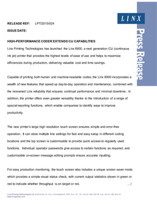 Linx Printing Technologies Ltd, Burrel Road, St. Iv es, Cambridgeshire, PE27 3LA, UK. Tel: +44 (0) 1480 302100 Fax: +44 (0) 1480 302116
www.linxglobal.com
RELEASE REF: LPT/2015/024
ISSUE DATE:
HIGH-PERFORMANCE CODER EXTENDS CIJ CAPABILITIES
Linx Printing Technologies has launched the Linx 8900, a next generation CIJ (continuous
ink jet) printer that provides the highest levels of ease of use and helps to maximise
efficiencies during production, delivering valuable cost and time savings.
Capable of printing both human and machine-readable codes, the Linx 8900 incorporates a
wealth of new features that speed up day-to-day operation and maintenance, combined with
the renowned Linx reliability that ensures continual performance and minimal downtime. In
addition, the printer offers even greater versatility thanks to the introduction of a range of
special reporting functions, which enable companies to identify ways to improve
productivity.
The new printer’s large high resolution touch screen ensures simple and error-free
operation. It can store multiple line settings for fast and easy setup in different coding
locations and the top screen is customisable to provide quick access to regularly used
functions. Individual operator passwords give access to certain functions as required, and
customisable on-screen message editing prompts ensure accurate inputting.
For easy production monitoring, the touch screen also includes a unique screen saver mode
which provides a simple visual status check, with current output statistics shown in green or
red to indicate whether throughput is on target or not. …/
 