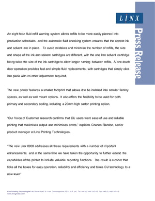 Linx Printing Technologies Ltd, Burrel Road, St. Iv es, Cambridgeshire, PE27 3LA, UK. Tel: +44 (0) 1480 302100 Fax: +44 (0) 1480 302116
www.linxglobal.com
…/
An eight hour fluid refill warning system allows refills to be more easily planned into
production schedules, and the automatic fluid checking system ensures that the correct ink
and solvent are in place. To avoid mistakes and minimise the number of refills, the size
and shape of the ink and solvent cartridges are different, with the one litre solvent cartridge
being twice the size of the ink cartridge to allow longer running between refills. A one-touch
door operation provides fast and simple fluid replacements, with cartridges that simply click
into place with no other adjustment required.
The new printer features a smaller footprint that allows it to be installed into smaller factory
spaces, as well as wall mount options. It also offers the flexibility to be used for both
primary and secondary coding, including a 20mm high carton printing option.
“Our Voice of Customer research confirms that CIJ users want ease of use and reliable
printing that maximises output and minimises errors,” explains Charles Randon, senior
product manager at Linx Printing Technologies.
“The new Linx 8900 addresses all these requirements with a number of important
enhancements; and at the same time we have taken the opportunity to further extend the
capabilities of the printer to include valuable reporting functions. The result is a coder that
ticks all the boxes for easy operation, reliability and efficiency and takes CIJ technology to a
new level.”
 