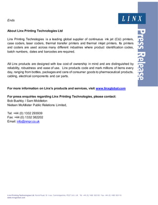 Linx Printing Technologies Ltd, Burrel Road, St. Iv es, Cambridgeshire, PE27 3LA, UK. Tel: +44 (0) 1480 302100 Fax: +44 (0) 1480 302116
www.linxglobal.com
Ends
About Linx Printing Technologies Ltd
Linx Printing Technologies is a leading global supplier of continuous ink jet (CIJ) printers,
case coders, laser coders, thermal transfer printers and thermal inkjet printers. Its printers
and coders are used across many different industries where product identification codes,
batch numbers, dates and barcodes are required.
All Linx products are designed with low cost of ownership in mind and are distinguished by
reliability, robustness and ease of use. Linx products code and mark millions of items every
day, ranging from bottles, packages and cans of consumer goods to pharmaceutical products,
cabling, electrical components and car parts.
For more information on Linx’s products and services, visit www.linxglobal.com
For press enquiries regarding Linx Printing Technologies, please contact:
Bob Bushby / Sam Middleton
Nielsen McAllister Public Relations Limited,
Tel: +44 (0) 1332 293939
Fax: +44 (0) 1332 382202
Email: info@nmpr.co.uk
 