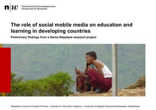 The role of social mobile media on education and
learning in developing countries
Preliminary findings from a Swiss-Nepalese research project




Sebastian Linxen & Christoph Pimmer - Institute for Information Systems - University of Applied Sciences Northwestern Switzerland
 