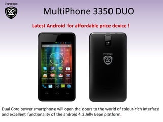 Dual Core power smartphone will open the doors to the world of colour-rich interface
and excellent functionality of the android 4.2 Jelly Bean platform.
Latest Android for affordable price device !
 