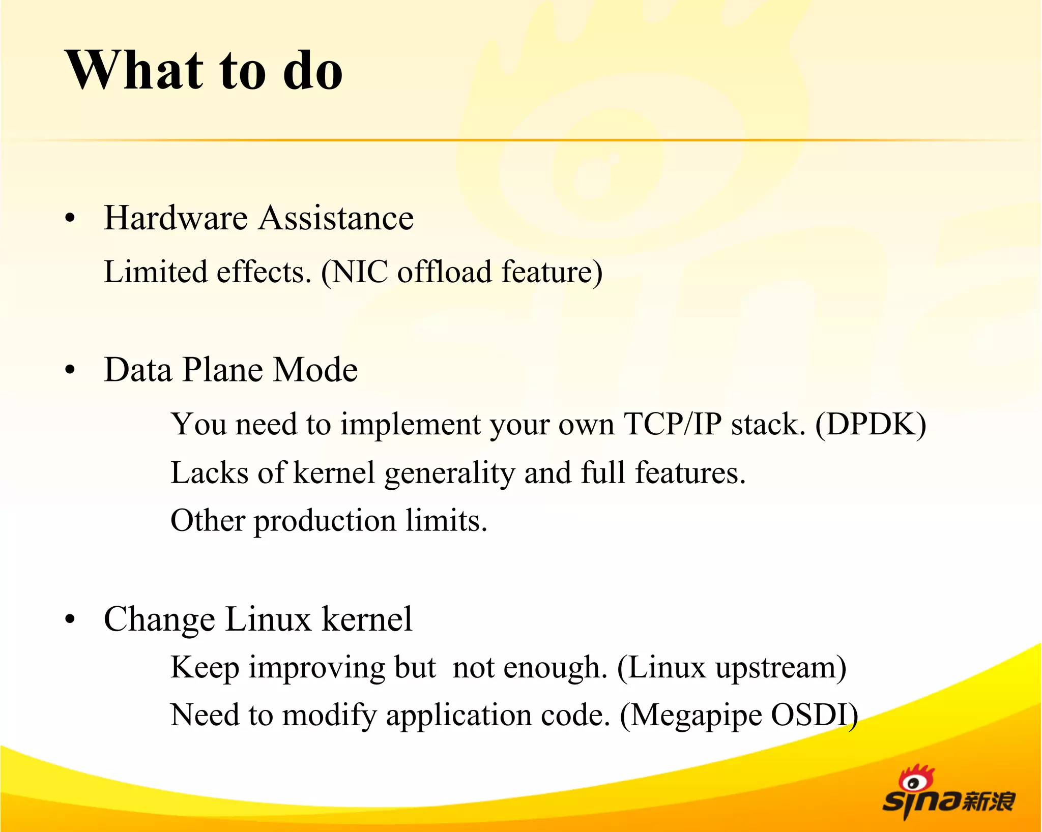 What to do 
• Hardware Assistance 
Limited effects. (NIC offload feature) 
• Data Plane Mode 
You need to implement your own TCP/IP stack. (DPDK) 
Lacks of kernel generality and full features. 
Other production limits. 
• Change Linux kernel 
Keep improving but not enough. (Linux upstream) 
Need to modify application code. (Megapipe OSDI) 
 