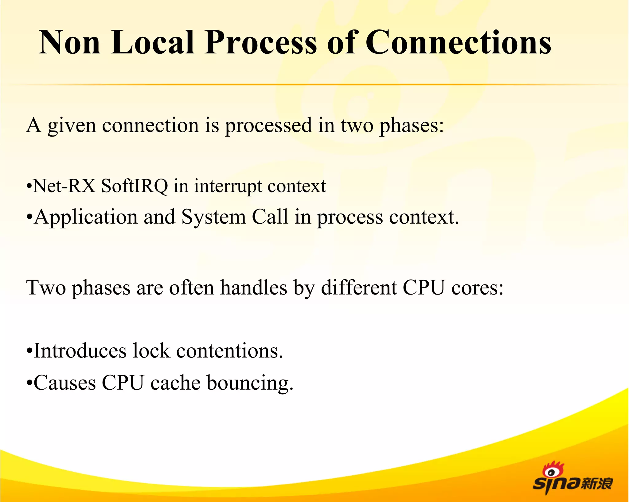 Non Local Process of Connections 
A given connection is processed in two phases: 
• Net-RX SoftIRQ in interrupt context 
• Application and System Call in process context. 
Two phases are often handles by different CPU cores: 
• Introduces lock contentions. 
• Causes CPU cache bouncing. 
 