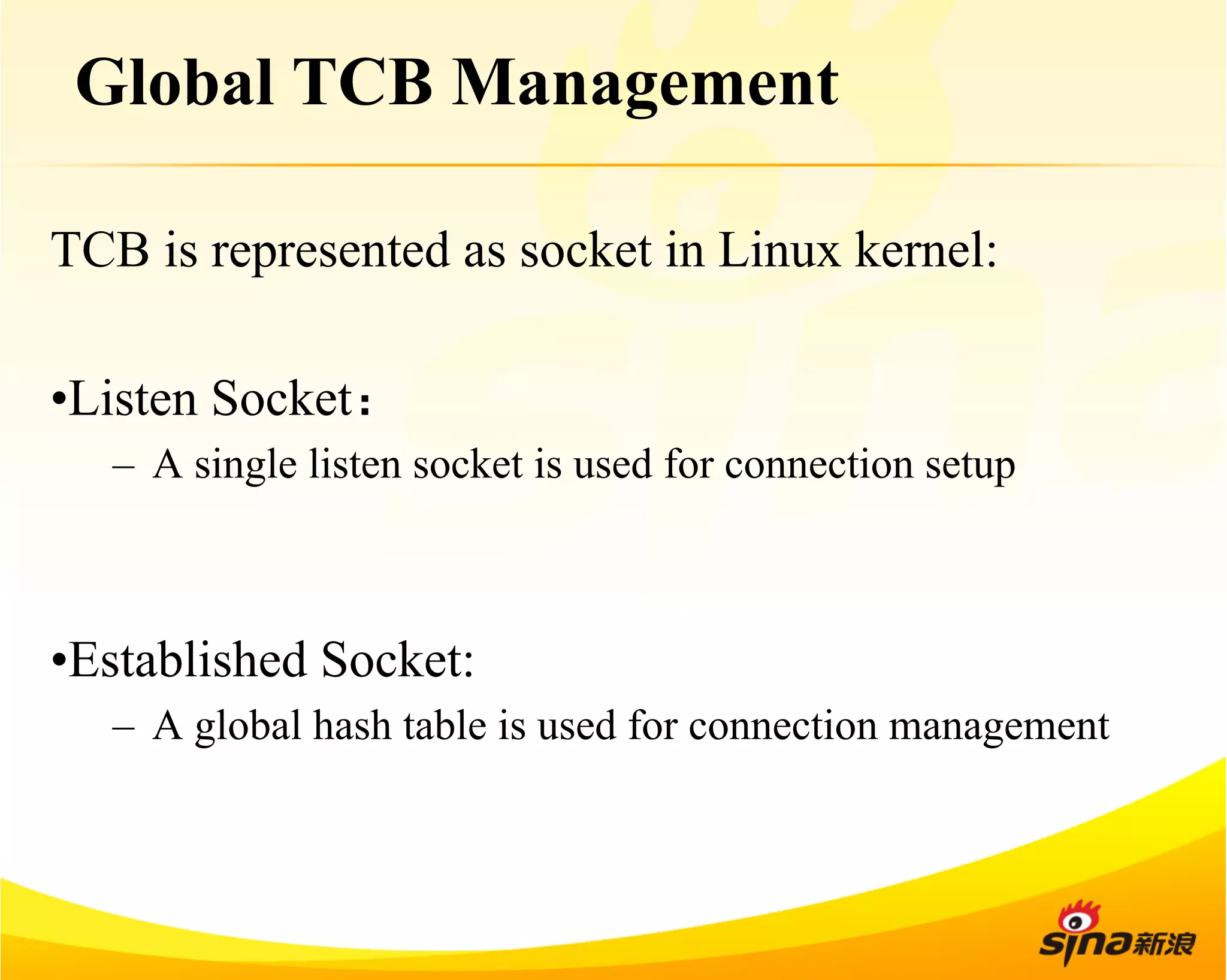 Global TCB Management 
TCB is represented as socket in Linux kernel: 
• Listen Socket： 
– A single listen socket is used for connection setup 
• Established Socket: 
– A global hash table is used for connection management 
 