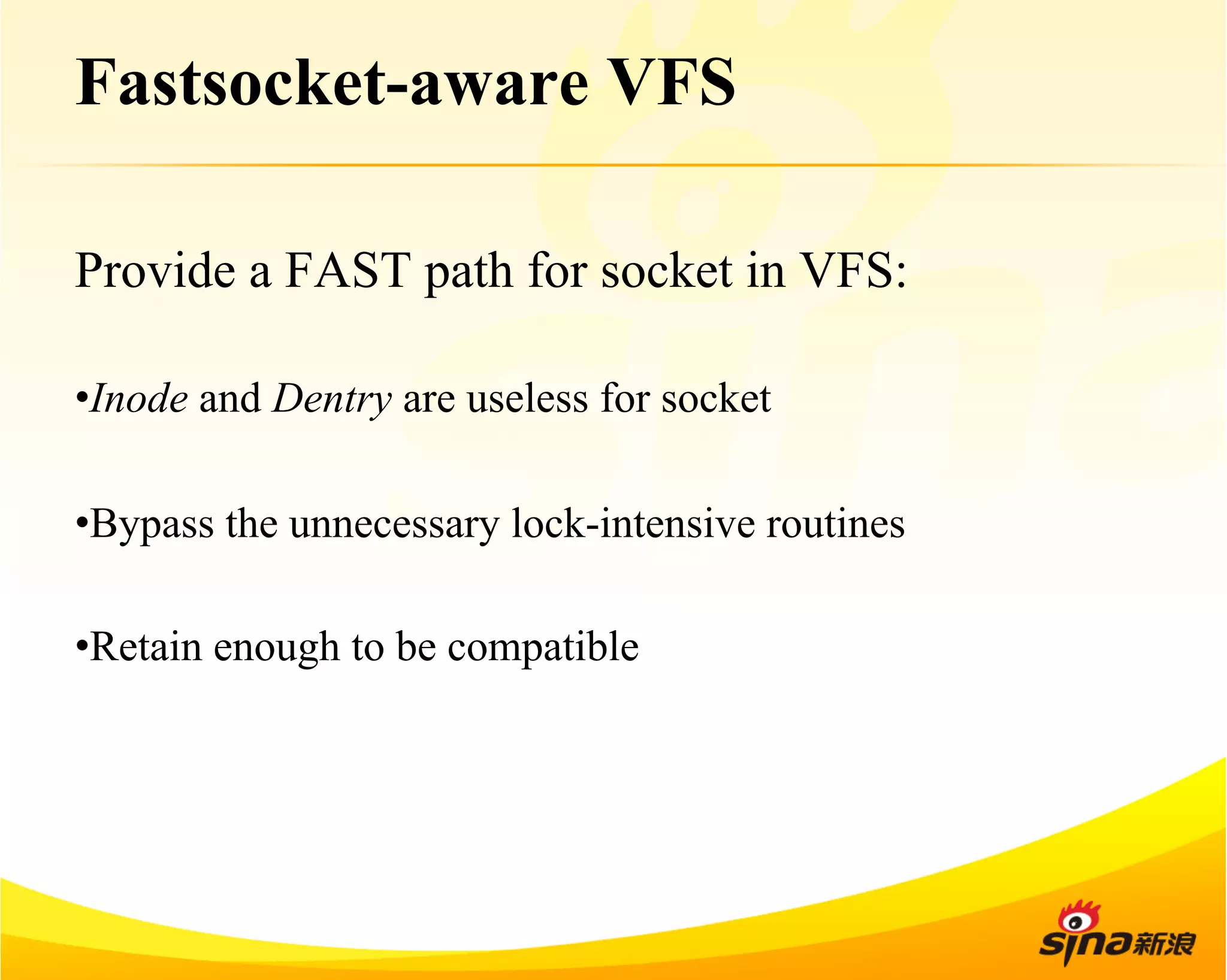 Fastsocket-aware VFS 
Provide a FAST path for socket in VFS: 
• Inode and Dentry are useless for socket 
• Bypass the unnecessary lock-intensive routines 
• Retain enough to be compatible 
 