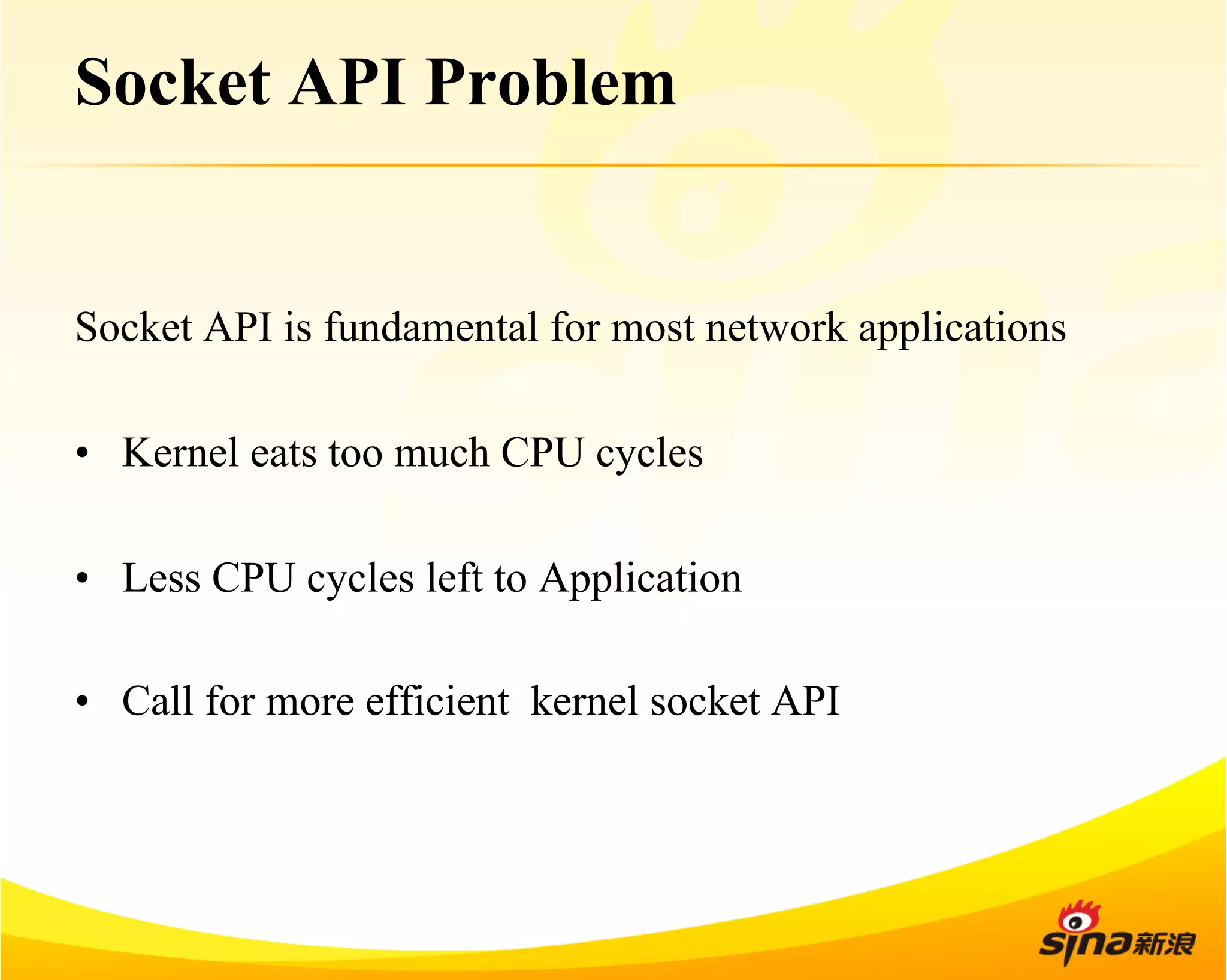 Socket API Problem 
Socket API is fundamental for most network applications 
• Kernel eats too much CPU cycles 
• Less CPU cycles left to Application 
• Call for more efficient kernel socket API 
 