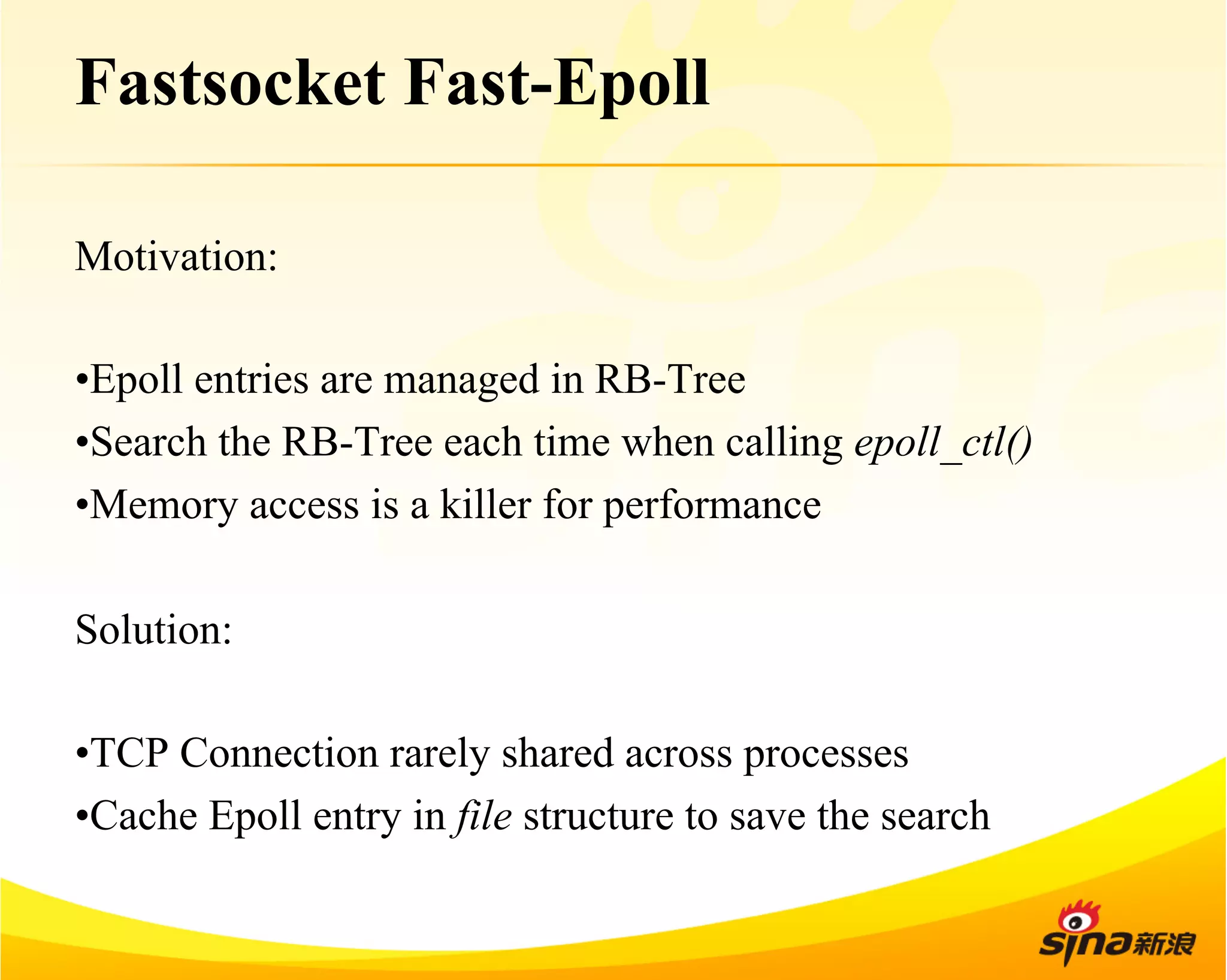 Fastsocket Fast-Epoll 
Motivation: 
• Epoll entries are managed in RB-Tree 
• Search the RB-Tree each time when calling epoll_ctl() 
• Memory access is a killer for performance 
Solution: 
• TCP Connection rarely shared across processes 
• Cache Epoll entry in file structure to save the search 
 
