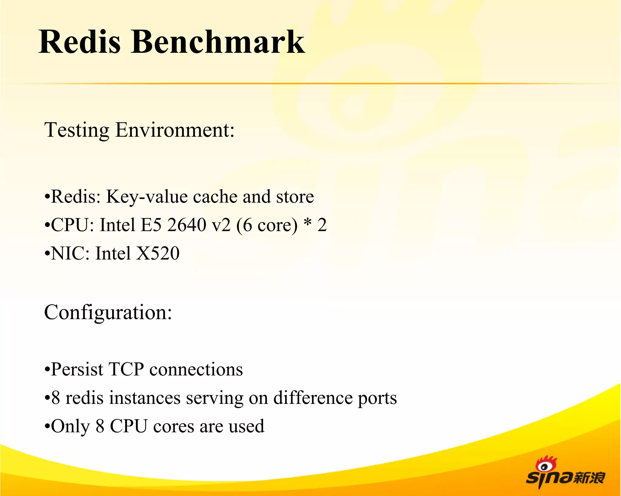 Redis Benchmark 
Testing Environment: 
• Redis: Key-value cache and store 
• CPU: Intel E5 2640 v2 (6 core) * 2 
• NIC: Intel X520 
Configuration: 
• Persist TCP connections 
• 8 redis instances serving on difference ports 
• Only 8 CPU cores are used 
 