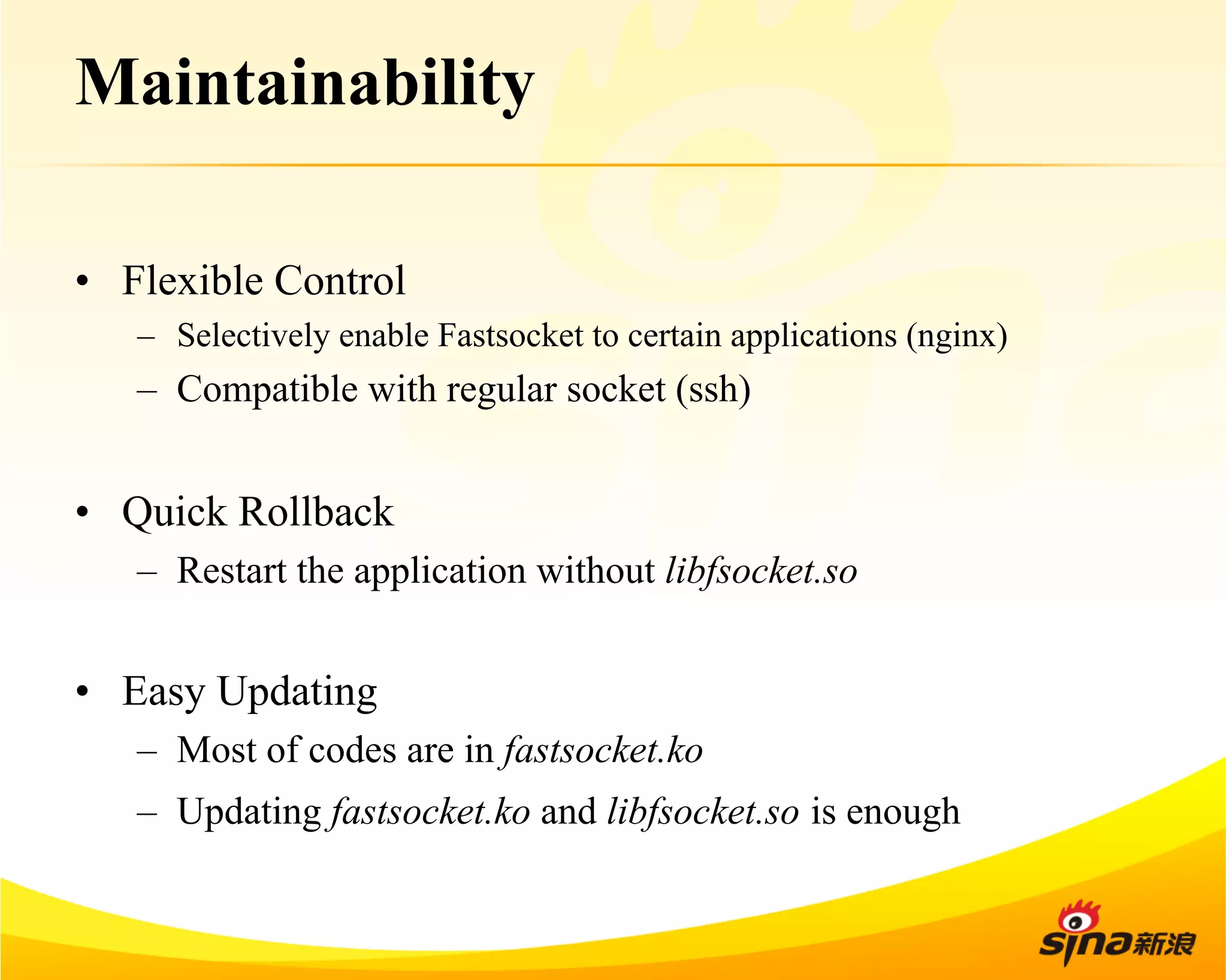 Maintainability 
• Flexible Control 
– Selectively enable Fastsocket to certain applications (nginx) 
– Compatible with regular socket (ssh) 
• Quick Rollback 
– Restart the application without libfsocket.so 
• Easy Updating 
– Most of codes are in fastsocket.ko 
– Updating fastsocket.ko and libfsocket.so is enough 
 