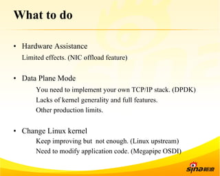 What to do 
• Hardware Assistance 
Limited effects. (NIC offload feature) 
• Data Plane Mode 
You need to implement your own TCP/IP stack. (DPDK) 
Lacks of kernel generality and full features. 
Other production limits. 
• Change Linux kernel 
Keep improving but not enough. (Linux upstream) 
Need to modify application code. (Megapipe OSDI) 
 