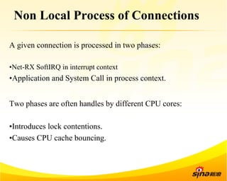 Non Local Process of Connections 
A given connection is processed in two phases: 
• Net-RX SoftIRQ in interrupt context 
• Application and System Call in process context. 
Two phases are often handles by different CPU cores: 
• Introduces lock contentions. 
• Causes CPU cache bouncing. 
 