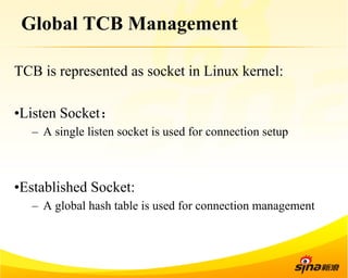 Global TCB Management 
TCB is represented as socket in Linux kernel: 
• Listen Socket： 
– A single listen socket is used for connection setup 
• Established Socket: 
– A global hash table is used for connection management 
 