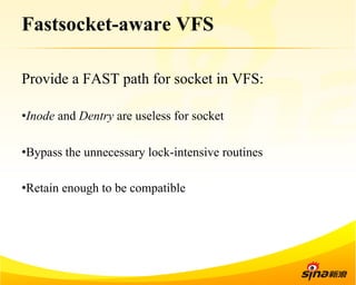 Fastsocket-aware VFS 
Provide a FAST path for socket in VFS: 
• Inode and Dentry are useless for socket 
• Bypass the unnecessary lock-intensive routines 
• Retain enough to be compatible 
 