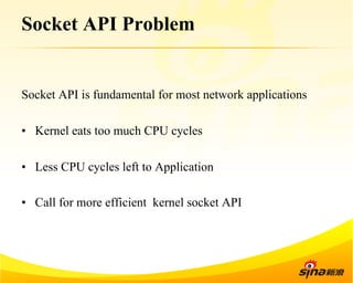 Socket API Problem 
Socket API is fundamental for most network applications 
• Kernel eats too much CPU cycles 
• Less CPU cycles left to Application 
• Call for more efficient kernel socket API 
 