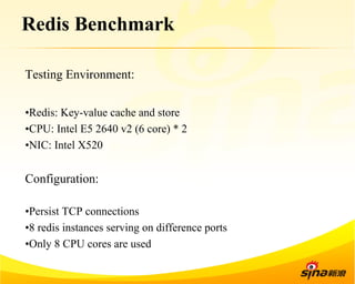 Redis Benchmark 
Testing Environment: 
• Redis: Key-value cache and store 
• CPU: Intel E5 2640 v2 (6 core) * 2 
• NIC: Intel X520 
Configuration: 
• Persist TCP connections 
• 8 redis instances serving on difference ports 
• Only 8 CPU cores are used 
 
